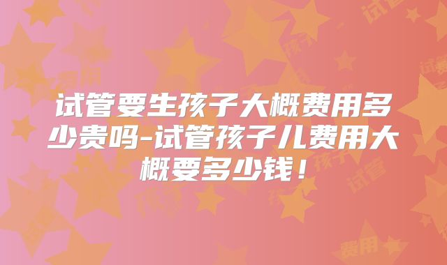 试管要生孩子大概费用多少贵吗-试管孩子儿费用大概要多少钱!