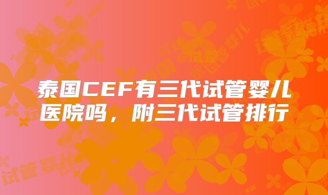 泰国CEF有三代试管婴儿医院吗，附三代试管排行