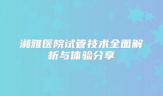 湘雅医院试管技术全面解析与体验分享