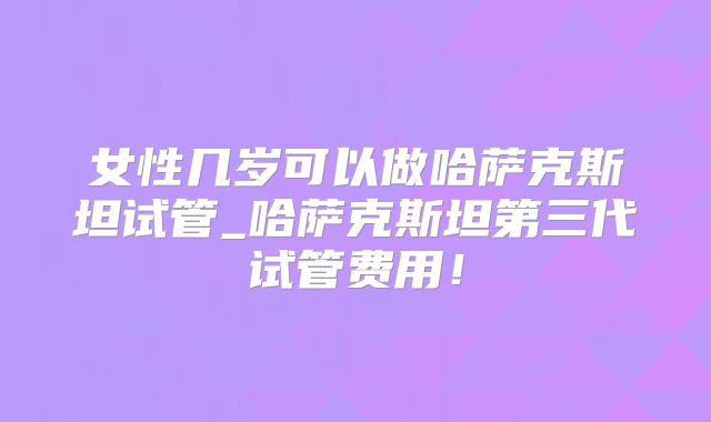 女性几岁可以做哈萨克斯坦试管_哈萨克斯坦第三代试管费用!