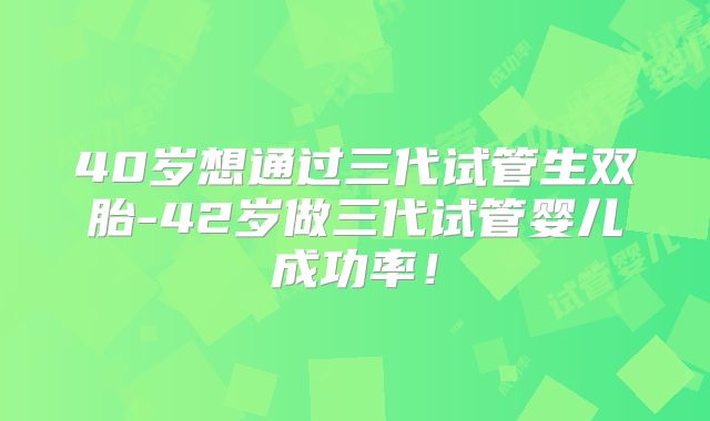 40岁想通过三代试管生双胎-42岁做三代试管婴儿成功率!
