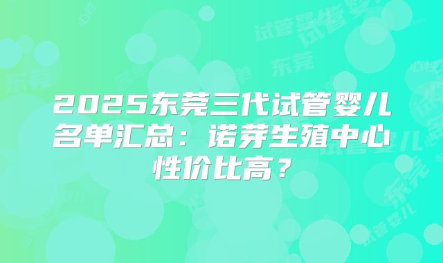 2025东莞三代试管婴儿名单汇总：诺芽生殖中心性价比高？