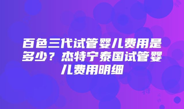 百色三代试管婴儿费用是多少？杰特宁泰国试管婴儿费用明细