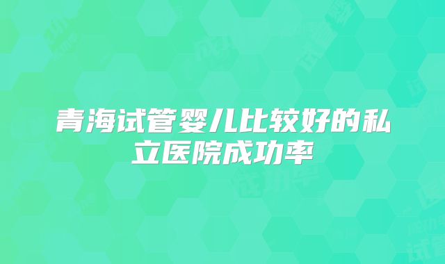 青海试管婴儿比较好的私立医院成功率