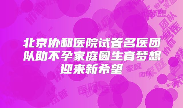 北京协和医院试管名医团队助不孕家庭圆生育梦想迎来新希望