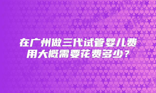 在广州做三代试管婴儿费用大概需要花费多少?