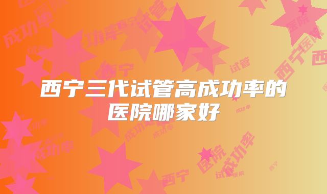 西宁三代试管高成功率的医院哪家好