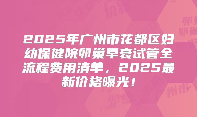 2025年广州市花都区妇幼保健院卵巢早衰试管全流程费用清单,2025最新价格曝光!