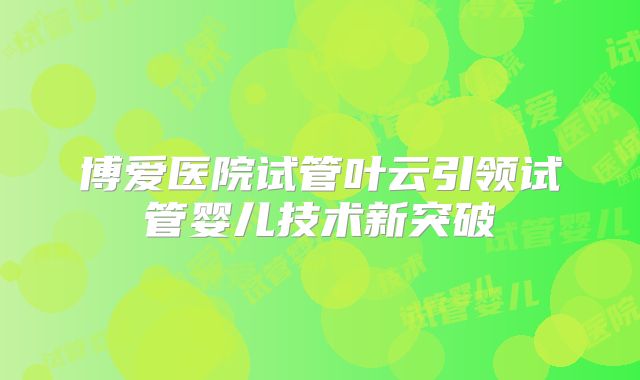 博爱医院试管叶云引领试管婴儿技术新突破