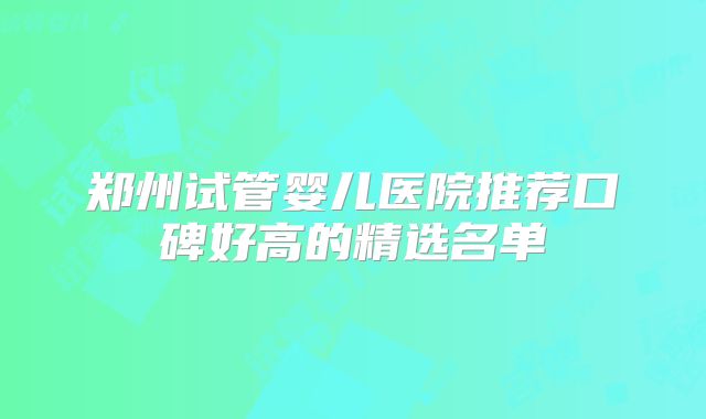 郑州试管婴儿医院推荐口碑好高的精选名单