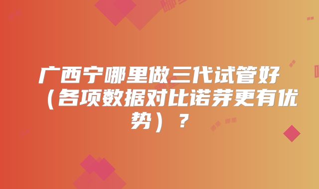 广西宁哪里做三代试管好(各项数据对比诺芽更有优势)?