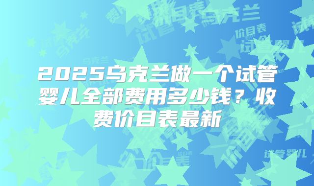 2025乌克兰做一个试管婴儿全部费用多少钱?收费价目表最新