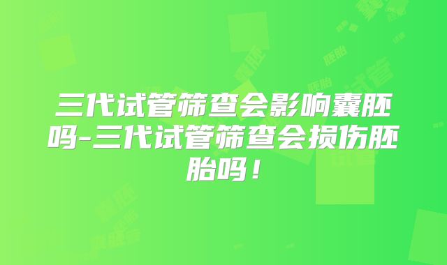 三代试管筛查会影响囊胚吗-三代试管筛查会损伤胚胎吗!