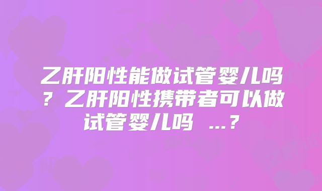 乙肝阳性能做试管婴儿吗？乙肝阳性携带者可以做试管婴儿吗 ...？