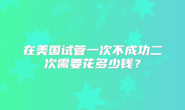 在美国试管一次不成功二次需要花多少钱?