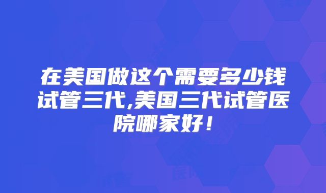 在美国做这个需要多少钱试管三代,美国三代试管医院哪家好!