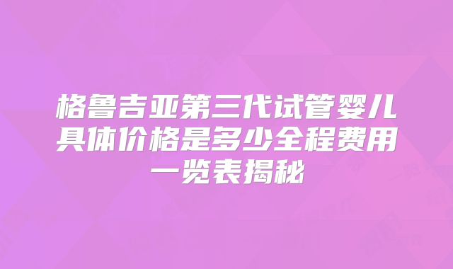 格鲁吉亚第三代试管婴儿具体价格是多少全程费用一览表揭秘