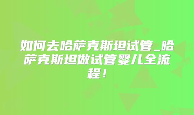 如何去哈萨克斯坦试管_哈萨克斯坦做试管婴儿全流程!