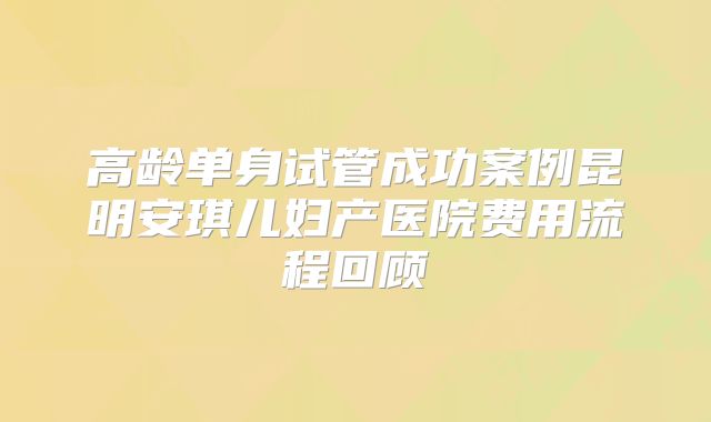 高龄单身试管成功案例昆明安琪儿妇产医院费用流程回顾