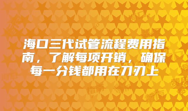 海口三代试管流程费用指南,了解每项开销,确保每一分钱都用在刀刃上