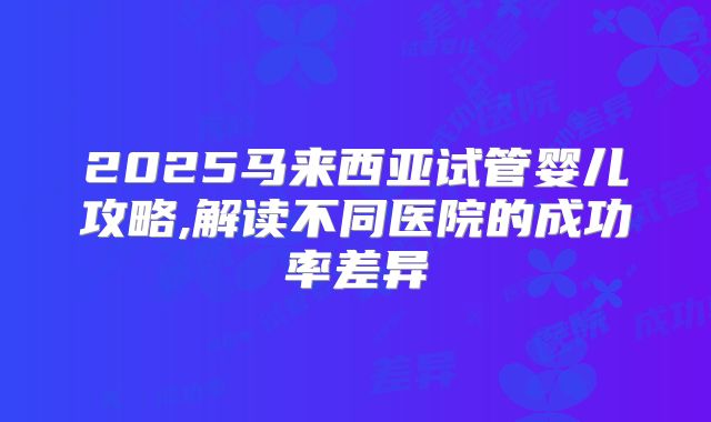 2025马来西亚试管婴儿攻略,解读不同医院的成功率差异
