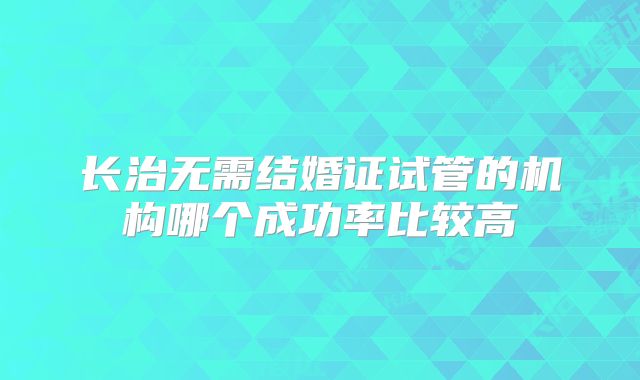 长治无需结婚证试管的机构哪个成功率比较高