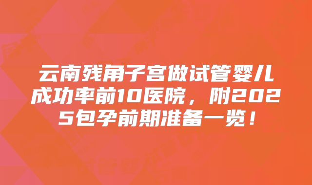云南残角子宫做试管婴儿成功率前10医院,附2025包孕前期准备一览!