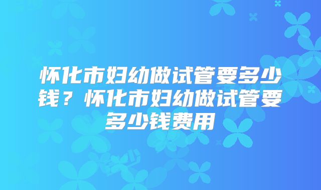 怀化市妇幼做试管要多少钱?怀化市妇幼做试管要多少钱费用