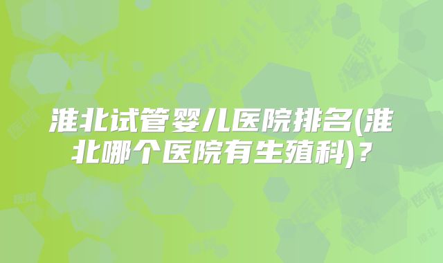 淮北试管婴儿医院排名(淮北哪个医院有生殖科)?