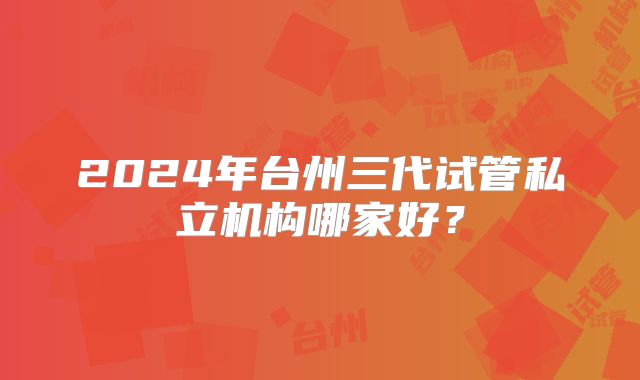 2024年台州三代试管私立机构哪家好？
