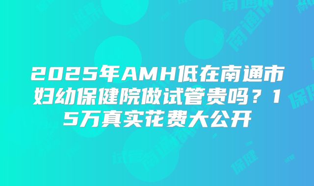 2025年AMH低在南通市妇幼保健院做试管贵吗?15万真实花费大公开