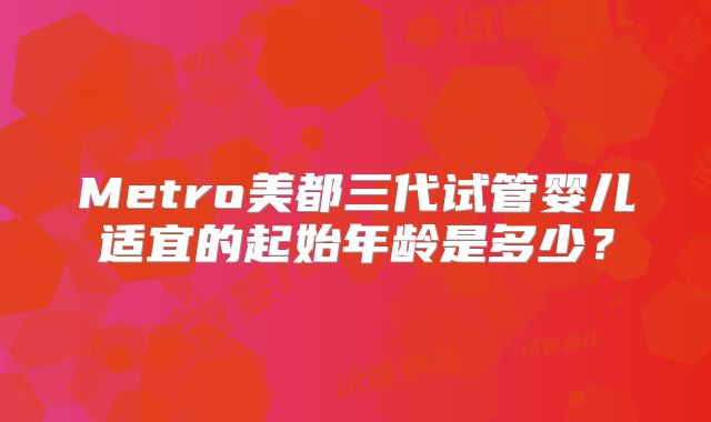 Metro美都三代试管婴儿适宜的起始年龄是多少?