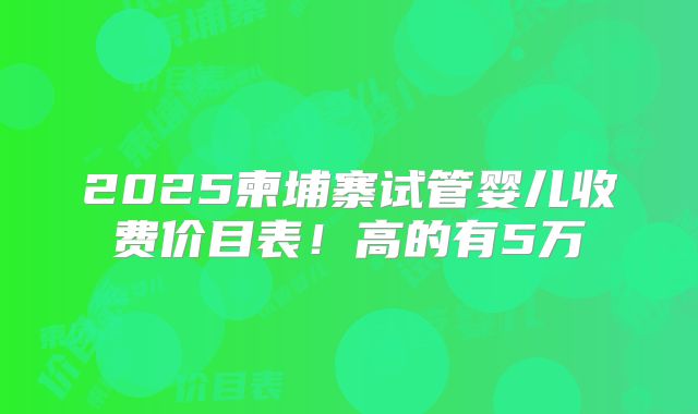 2025柬埔寨试管婴儿收费价目表!高的有5万