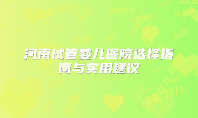 河南试管婴儿医院选择指南与实用建议
