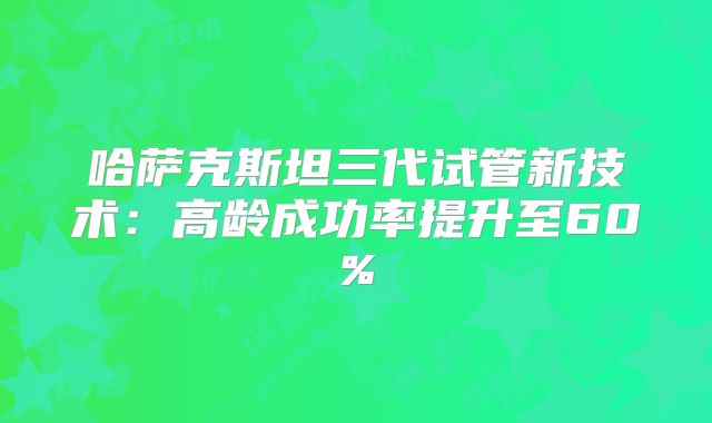 哈萨克斯坦三代试管新技术:高龄成功率提升至60%