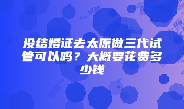 没结婚证去太原做三代试管可以吗?大概要花费多少钱