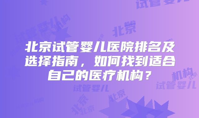 北京试管婴儿医院排名及选择指南,如何找到适合自己的医疗机构?