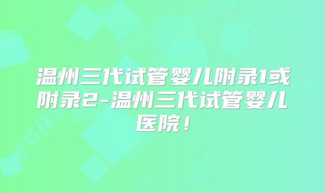 温州三代试管婴儿附录1或附录2-温州三代试管婴儿医院!