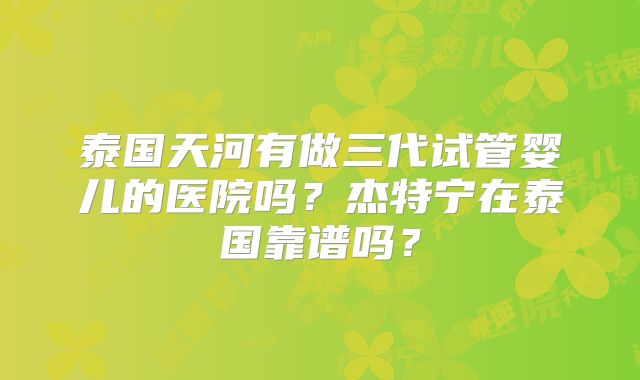 泰国天河有做三代试管婴儿的医院吗？杰特宁在泰国靠谱吗？
