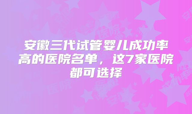 安徽三代试管婴儿成功率高的医院名单,这7家医院都可选择