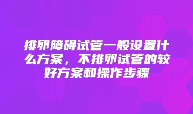 排卵障碍试管一般设置什么方案,不排卵试管的较好方案和操作步骤