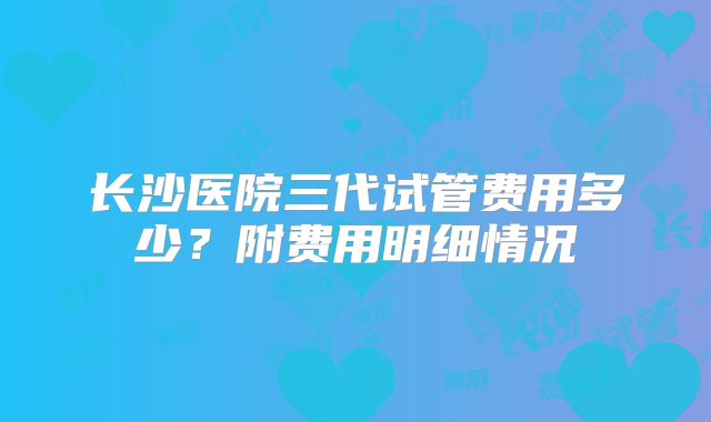 长沙医院三代试管费用多少？附费用明细情况