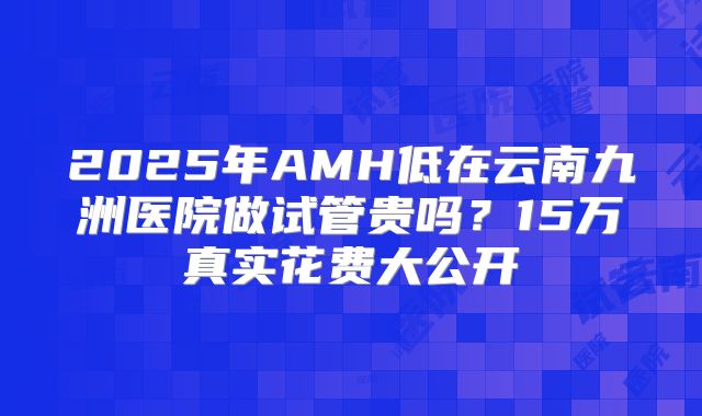 2025年AMH低在云南九洲医院做试管贵吗？15万真实花费大公开