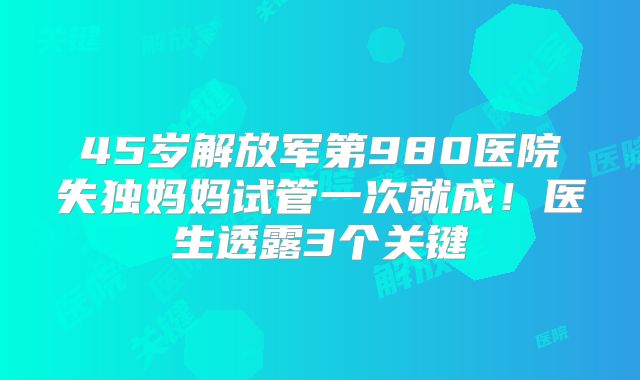 45岁解放军第980医院失独妈妈试管一次就成!医生透露3个关键