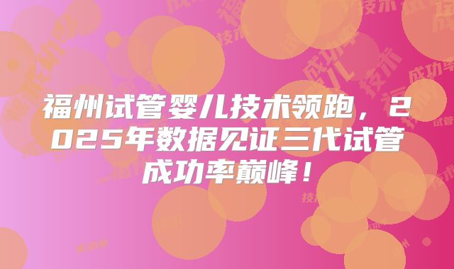 福州试管婴儿技术领跑,2025年数据见证三代试管成功率巅峰!