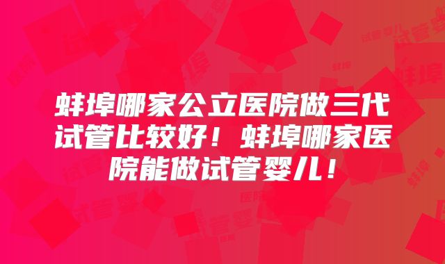 蚌埠哪家公立医院做三代试管比较好！蚌埠哪家医院能做试管婴儿！