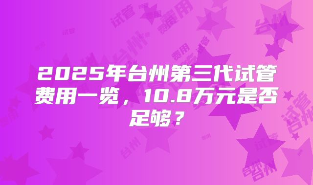 2025年台州第三代试管费用一览,10.8万元是否足够?