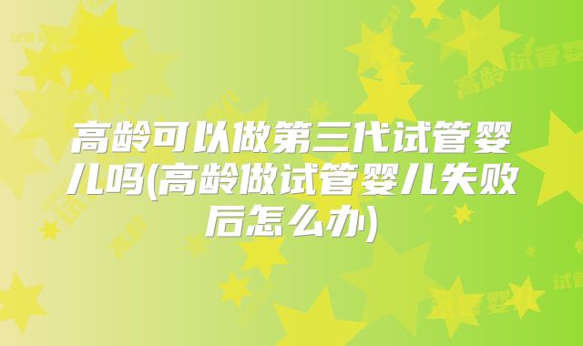 高龄可以做第三代试管婴儿吗(高龄做试管婴儿失败后怎么办)