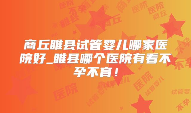 商丘睢县试管婴儿哪家医院好_睢县哪个医院有看不孕不育！