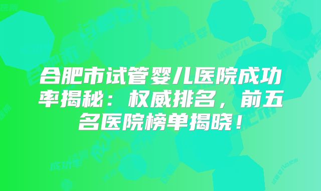 合肥市试管婴儿医院成功率揭秘:权威排名,前五名医院榜单揭晓!